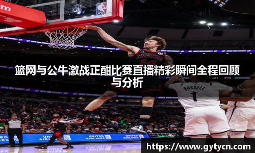 篮网与公牛激战正酣比赛直播精彩瞬间全程回顾与分析