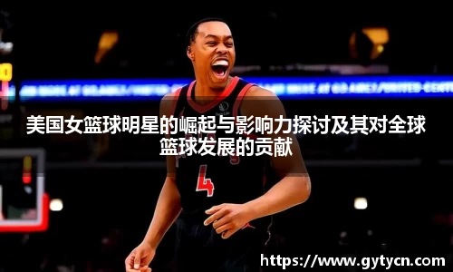 美国女篮球明星的崛起与影响力探讨及其对全球篮球发展的贡献